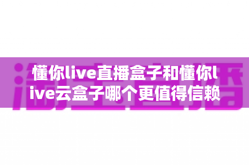 懂你live直播盒子和懂你live云盒子哪个更值得信赖？2025最新选购指南与深度对比解析