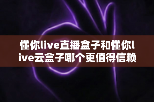 懂你live直播盒子和懂你live云盒子哪个更值得信赖？2025最新选购指南与深度对比解析