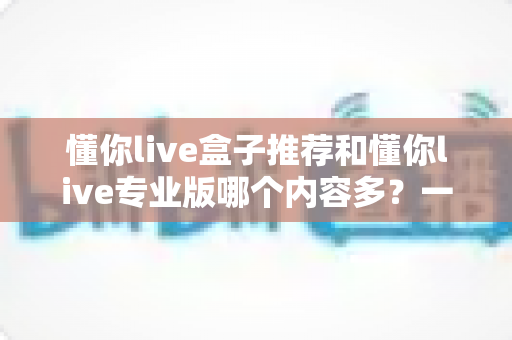 懂你live盒子推荐和懂你live专业版哪个内容多?一篇文章帮你彻底搞懂两款版本的区别 懂你live盒子推荐和懂你live专业版哪个内容多?一篇文章帮你彻底搞懂两款版本的区别