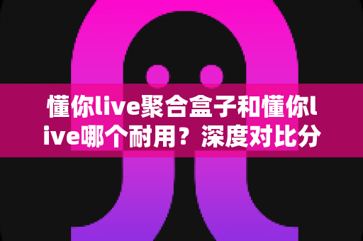 懂你live聚合盒子和懂你live哪个耐用?深度对比分析助你选购不踩坑 懂你live聚合盒子和懂你live哪个耐用?深度对比分析助你选购不踩坑