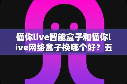 懂你live智能盒子和懂你live网络盒子换哪个好？五大维度全面对比帮你选对不踩坑