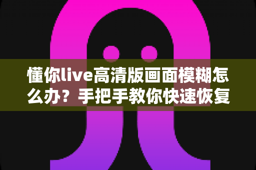 懂你live高清版画面模糊怎么办？手把手教你快速恢复清晰画质