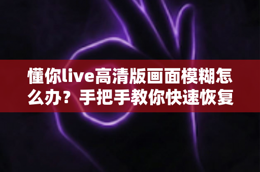 懂你live高清版画面模糊怎么办？手把手教你快速恢复清晰画质