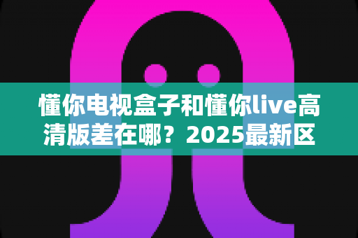 懂你电视盒子和懂你live高清版差在哪?2025最新区别对比全解析,看完再选不踩坑 懂你电视盒子和懂你live高清版差在哪?2025最新区别对比全解析,看完再选不踩坑