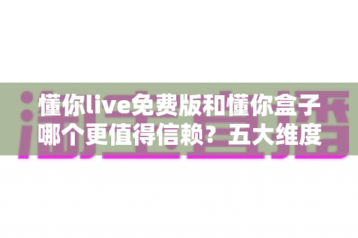 懂你live免费版和懂你盒子哪个更值得信赖？五大维度深度对比与安全选择全指南