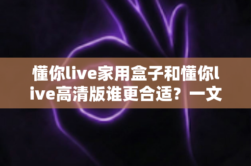 懂你live家用盒子和懂你live高清版谁更合适?一文读懂两者差异,选对不踩坑 懂你live家用盒子和懂你live高清版谁更合适?一文读懂两者差异,选对不踩坑