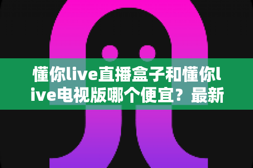 懂你live直播盒子和懂你live电视版哪个便宜?最新价格对比与高性价比选购全攻略 懂你live直播盒子和懂你live电视版哪个便宜?最新价格对比与高性价比选购全攻略