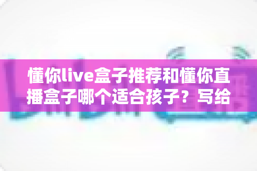 懂你live盒子推荐和懂你直播盒子哪个适合孩子?写给家长的全维度选购指南 懂你live盒子推荐和懂你直播盒子哪个适合孩子?写给家长的全维度选购指南
