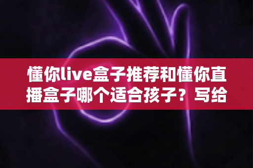 懂你live盒子推荐和懂你直播盒子哪个适合孩子?写给家长的全维度选购指南 懂你live盒子推荐和懂你直播盒子哪个适合孩子?写给家长的全维度选购指南