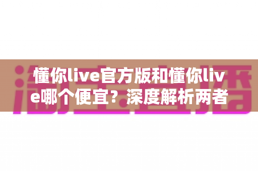 懂你live官方版和懂你live哪个便宜?深度解析两者区别与最省钱的使用攻略 懂你live官方版和懂你live哪个便宜?深度解析两者区别与最省钱的使用攻略