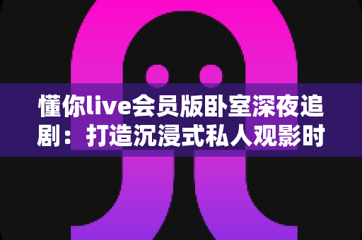 懂你live会员版卧室深夜追剧：打造沉浸式私人观影时光的完整攻略