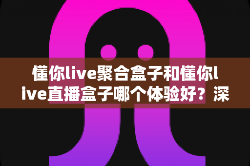 懂你live聚合盒子和懂你live直播盒子哪个体验好？深度实测对比帮你选对不踩坑