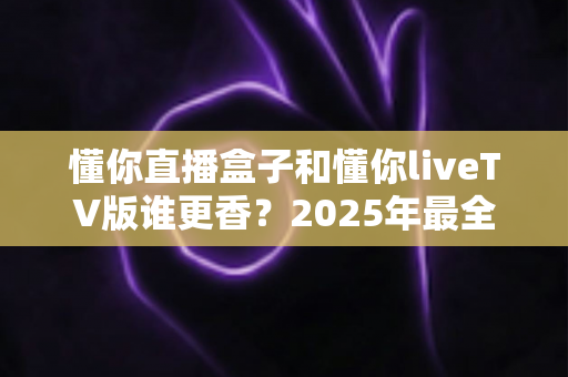 懂你直播盒子和懂你liveTV版谁更香？2025年最全选购对比指南帮你一次看懂