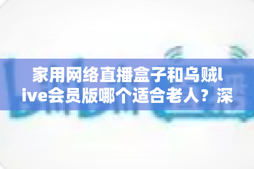 家用网络直播盒子和乌贼live会员版哪个适合老人？深度对比分析与选购全攻略