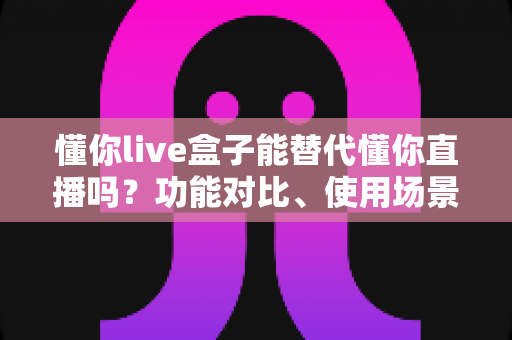 懂你live盒子能替代懂你直播吗?功能对比、使用场景与选购建议一文讲透 懂你live盒子能替代懂你直播吗?功能对比、使用场景与选购建议一文讲透