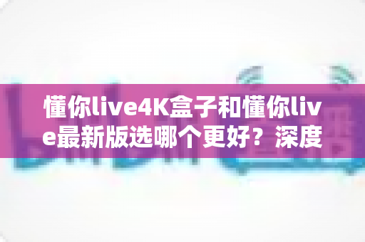 懂你live4K盒子和懂你live最新版选哪个更好?深度对比帮你做出明智选择 懂你live4K盒子和懂你live最新版选哪个更好?深度对比帮你做出明智选择