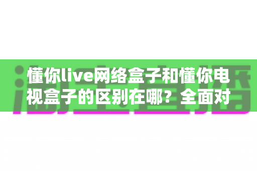 懂你live网络盒子和懂你电视盒子的区别在哪？全面对比解析帮你选对不选贵