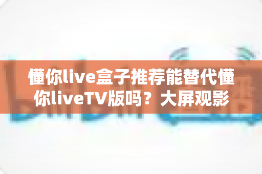 懂你live盒子推荐能替代懂你liveTV版吗？大屏观影两种方案全方位对比与选择指南