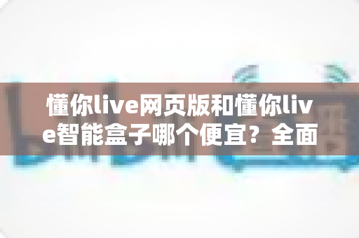 懂你live网页版和懂你live智能盒子哪个便宜?全面价格对比与省钱选购指南 懂你live网页版和懂你live智能盒子哪个便宜?全面价格对比与省钱选购指南