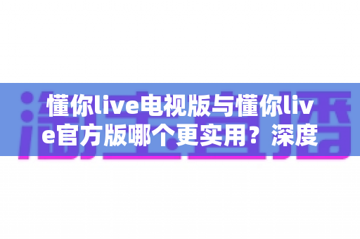 懂你live电视版与懂你live官方版哪个更实用？深度对比评测帮你选对版本，畅享高品质直播新体验