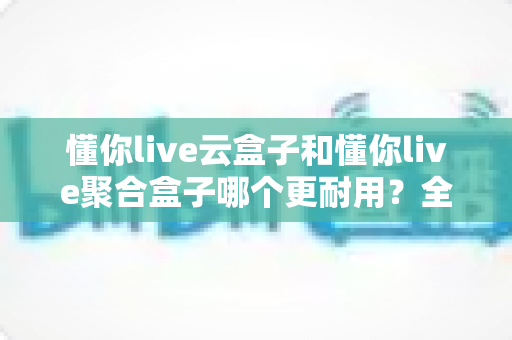 懂你live云盒子和懂你live聚合盒子哪个更耐用？全面解析两大盒子的耐用性差异与选购建议