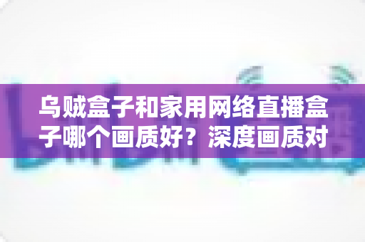 乌贼盒子和家用网络直播盒子哪个画质好?深度画质对比与选购全攻略,帮你选对高清观影利器 乌贼盒子和家用网络直播盒子哪个画质好?深度画质对比与选购全攻略,帮你选对高清观影利器