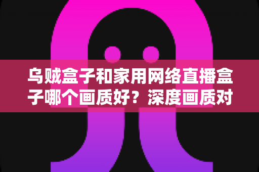 乌贼盒子和家用网络直播盒子哪个画质好？深度画质对比与选购全攻略，帮你选对高清观影利器