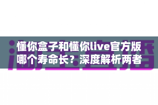懂你盒子和懂你live官方版哪个寿命长?深度解析两者使用寿命差异与实用选择指南 懂你盒子和懂你live官方版哪个寿命长?深度解析两者使用寿命差异与实用选择指南