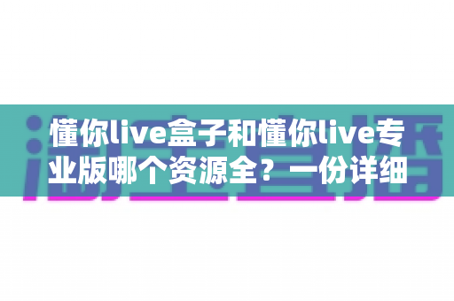 懂你live盒子和懂你live专业版哪个资源全？一份详细的资源对比与选择指南