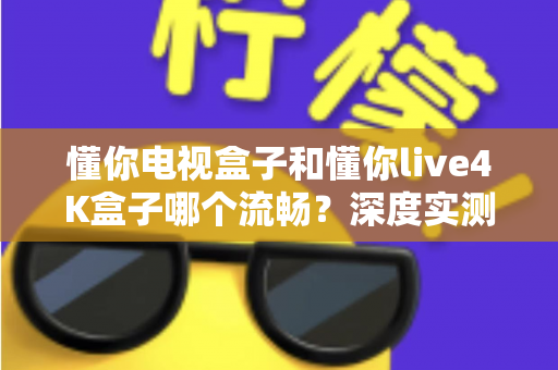 懂你电视盒子和懂你live4K盒子哪个流畅？深度实测对比帮你选对不踩坑