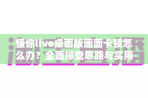 懂你live桌面版画面卡顿怎么办？全面排查思路与实用优化方案一学就会