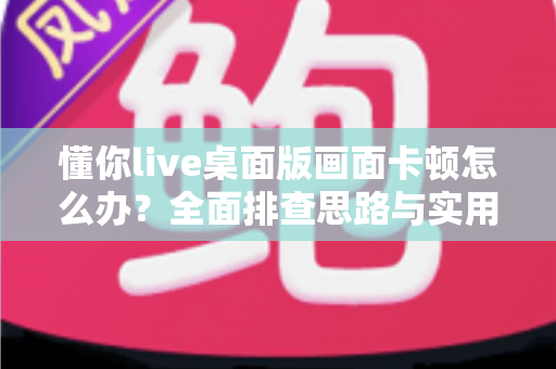 懂你live桌面版画面卡顿怎么办？全面排查思路与实用优化方案一学就会