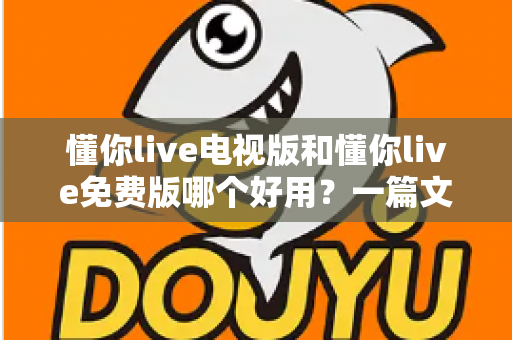 懂你live电视版和懂你live免费版哪个好用?一篇文章带你全面对比、选对不踩坑 懂你live电视版和懂你live免费版哪个好用?一篇文章带你全面对比、选对不踩坑