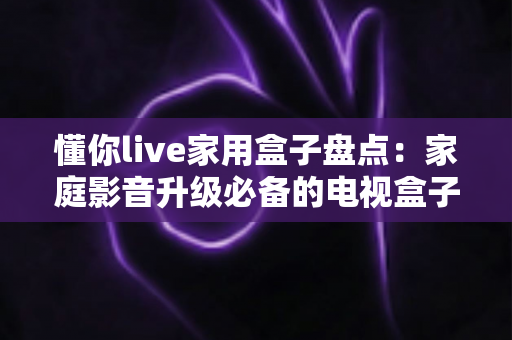 懂你live家用盒子盘点:家庭影音升级必备的电视盒子选购全攻略 懂你live家用盒子盘点:家庭影音升级必备的电视盒子选购全攻略