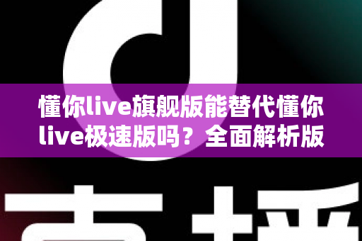 懂你live旗舰版能替代懂你live极速版吗？全面解析版本差异，教你选出最适合自己的那一款