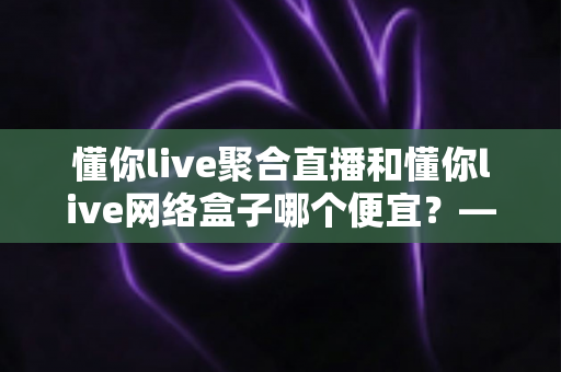 懂你live聚合直播和懂你live网络盒子哪个便宜？——价格对比与省钱选购全指南