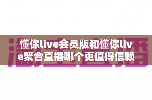 懂你live会员版和懂你live聚合直播哪个更值得信赖？全方位深度对比与选择指南