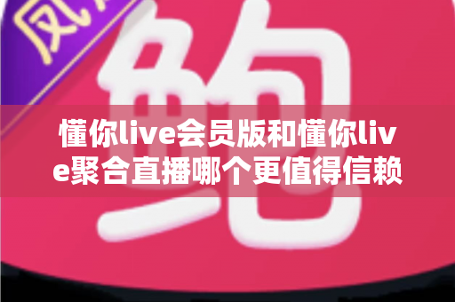 懂你live会员版和懂你live聚合直播哪个更值得信赖？全方位深度对比与选择指南