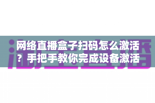 网络直播盒子扫码怎么激活？手把手教你完成设备激活的完整教程