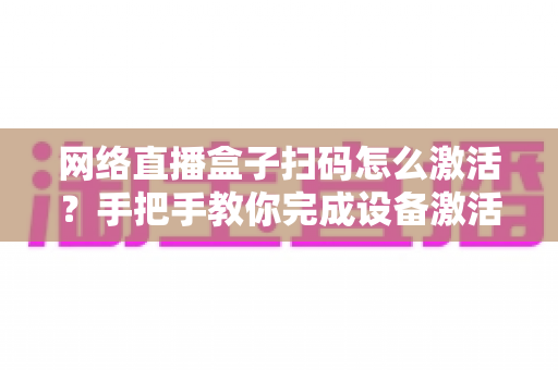 网络直播盒子扫码怎么激活？手把手教你完成设备激活的完整教程