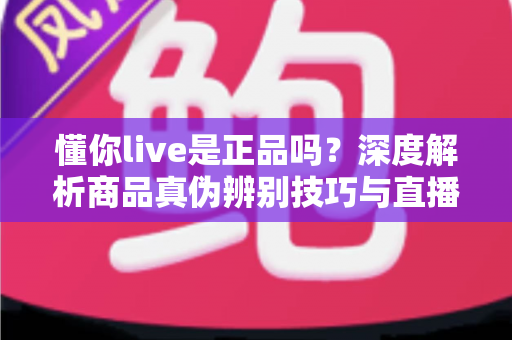 懂你live是正品吗？深度解析商品真伪辨别技巧与直播购物避坑全指南