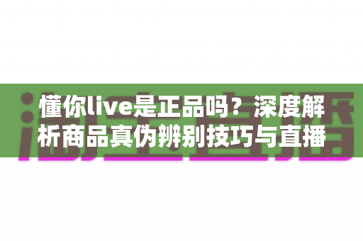 懂你live是正品吗？深度解析商品真伪辨别技巧与直播购物避坑全指南