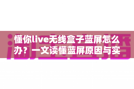 懂你live无线盒子蓝屏怎么办？一文读懂蓝屏原因与实用修复方案