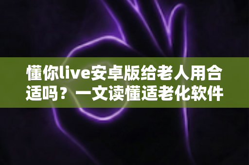 懂你live安卓版给老人用合适吗？一文读懂适老化软件的真实体验与选择建议