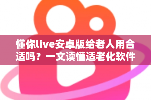 懂你live安卓版给老人用合适吗？一文读懂适老化软件的真实体验与选择建议