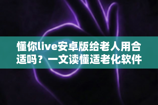 懂你live安卓版给老人用合适吗？一文读懂适老化软件的真实体验与选择建议