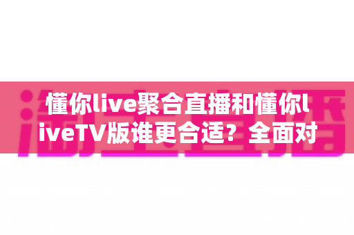 懂你live聚合直播和懂你liveTV版谁更合适？全面对比分析帮你选出最适合的版本