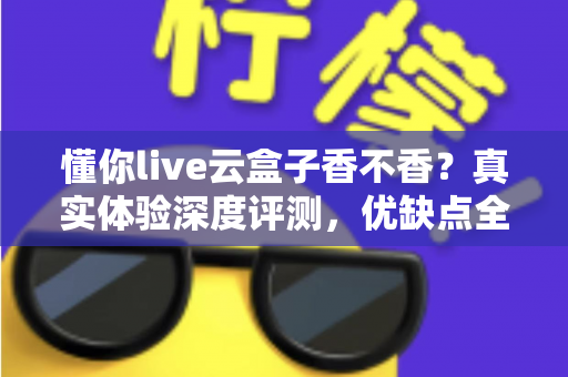 懂你live云盒子香不香?真实体验深度评测,优缺点全解析帮你避坑 懂你live云盒子香不香?真实体验深度评测,优缺点全解析帮你避坑