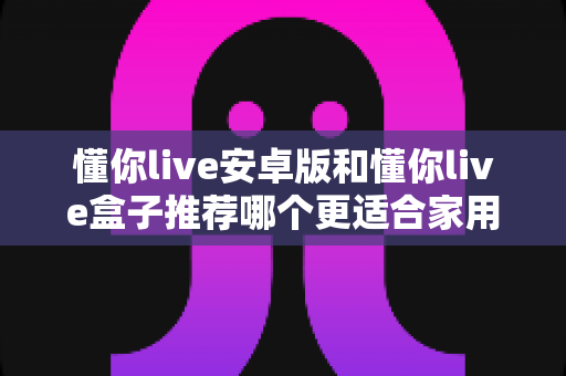 懂你live安卓版和懂你live盒子推荐哪个更适合家用？家用大屏观看方案全面对比与实用选购指南