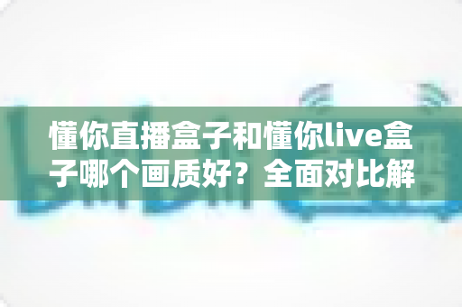 懂你直播盒子和懂你live盒子哪个画质好?全面对比解析助你选对高清观影设备 懂你直播盒子和懂你live盒子哪个画质好?全面对比解析助你选对高清观影设备